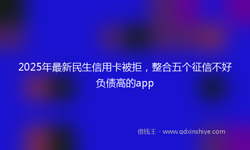 2025年最新民生信用卡被拒，整合五个征信不好负债高的app