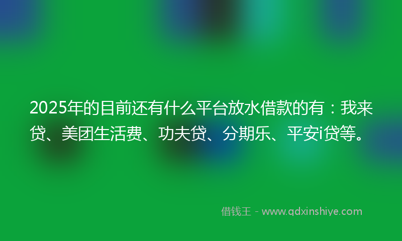 2025年的目前还有什么平台放水借款的有：我来贷、美团生活费、功夫贷、分期乐、平安i贷等。