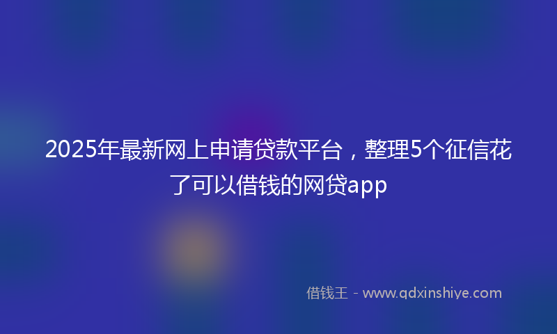 2025年最新网上申请贷款平台，整理5个征信花了可以借钱的网贷app