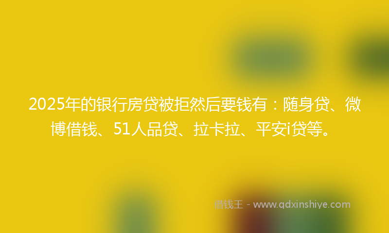 2025年的银行房贷被拒然后要钱有：随身贷、微博借钱、51人品贷、拉卡拉、平安i贷等。
