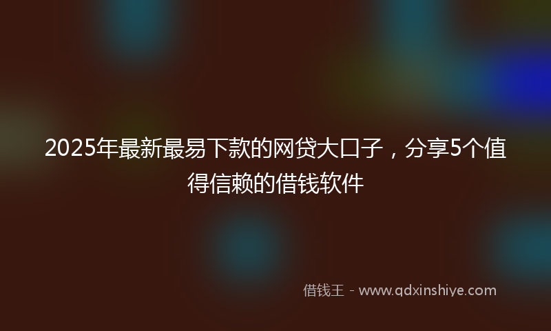 2025年最新最易下款的网贷大口子，分享5个值得信赖的借钱软件