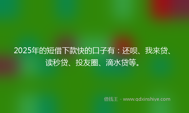 2025年的短借下款快的口子有：还呗、我来贷、读秒贷、投友圈、滴水贷等。