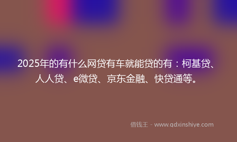 2025年的有什么网贷有车就能贷的有：柯基贷、人人贷、e微贷、京东金融、快贷通等。
