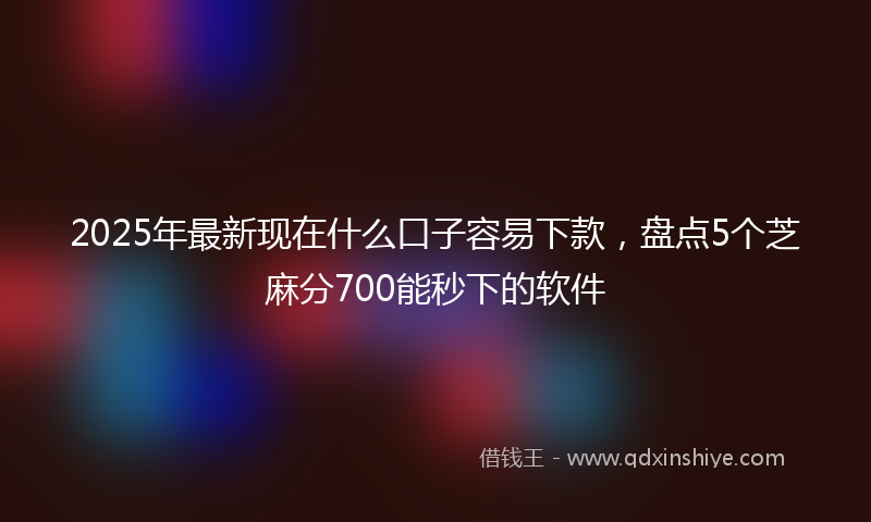 2025年最新现在什么口子容易下款，盘点5个芝麻分700能秒下的软件