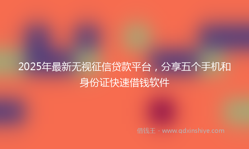 2025年最新无视征信贷款平台，分享五个手机和身份证快速借钱软件