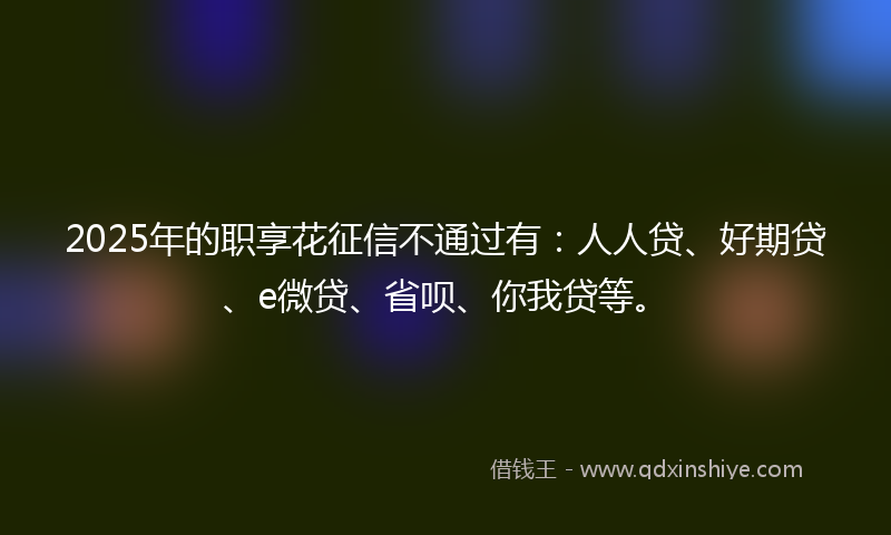 2025年的职享花征信不通过有：人人贷、好期贷、e微贷、省呗、你我贷等。