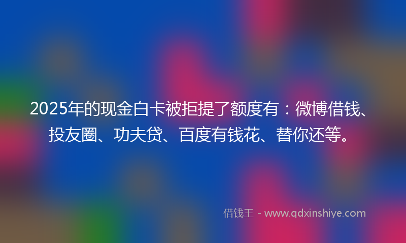 2025年的现金白卡被拒提了额度有：微博借钱、投友圈、功夫贷、百度有钱花、替你还等。
