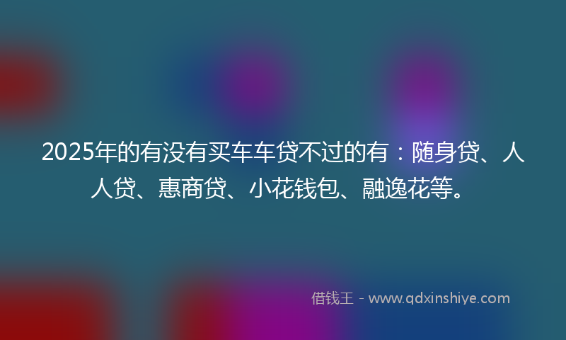 2025年的有没有买车车贷不过的有：随身贷、人人贷、惠商贷、小花钱包、融逸花等。