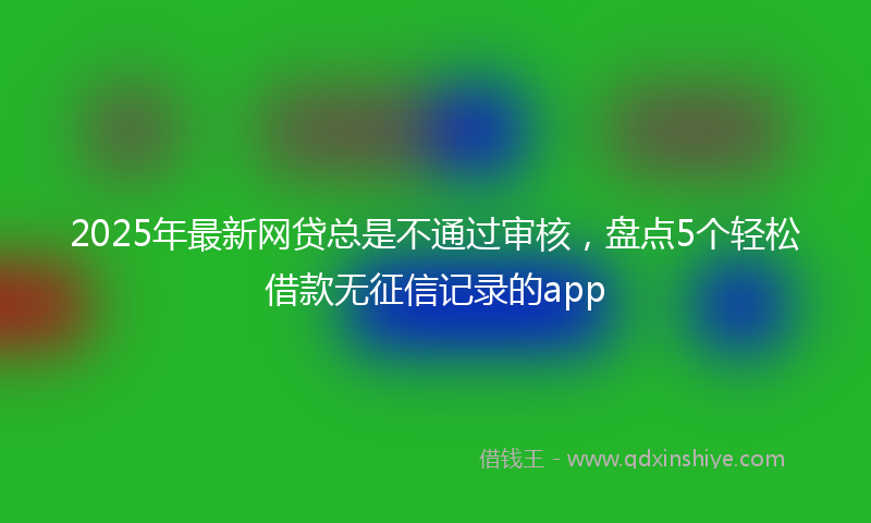 2025年最新网贷总是不通过审核，盘点5个轻松借款无征信记录的app
