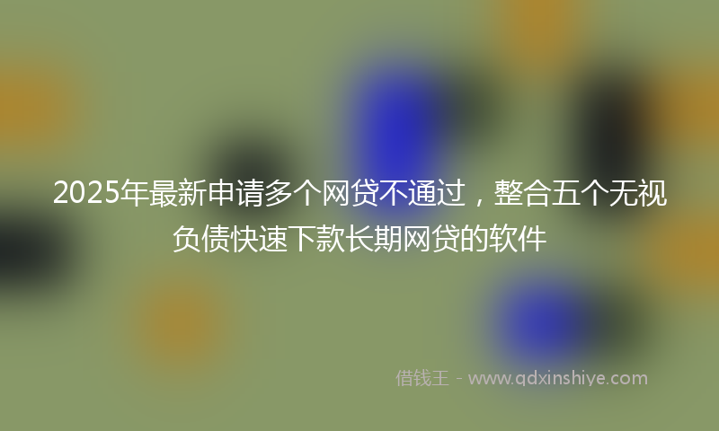 2025年最新申请多个网贷不通过，整合五个无视负债快速下款长期网贷的软件