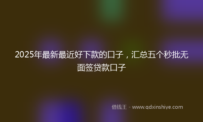 2025年最新最近好下款的口子，汇总五个秒批无面签贷款口子