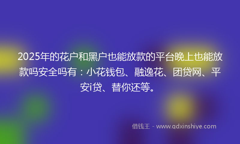 2025年的花户和黑户也能放款的平台晚上也能放款吗安全吗有：小花钱包、融逸花、团贷网、平安i贷、替你还等。