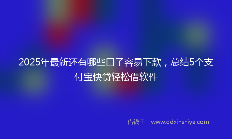2025年最新还有哪些口子容易下款，总结5个支付宝快贷轻松借软件
