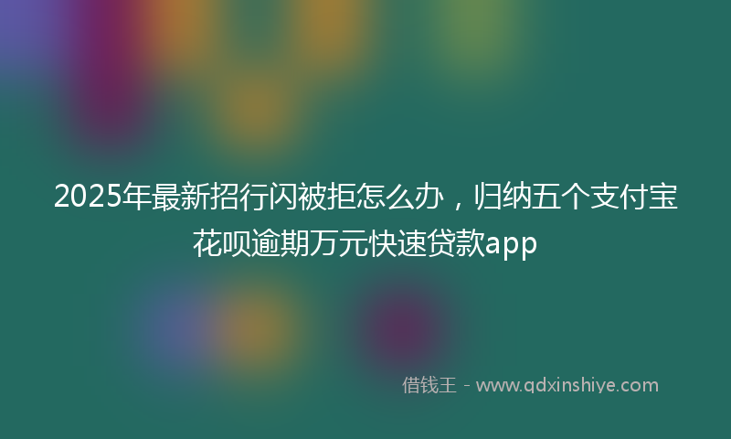 2025年最新招行闪被拒怎么办，归纳五个支付宝花呗逾期万元快速贷款app