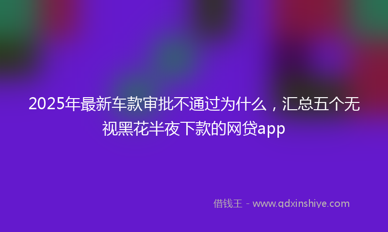 2025年最新车款审批不通过为什么，汇总五个无视黑花半夜下款的网贷app