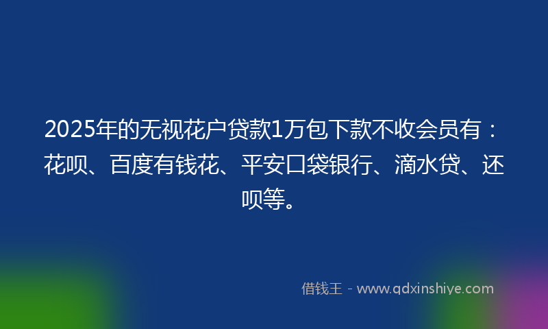 2025年的无视花户贷款1万包下款不收会员有：花呗、百度有钱花、平安口袋银行、滴水贷、还呗等。