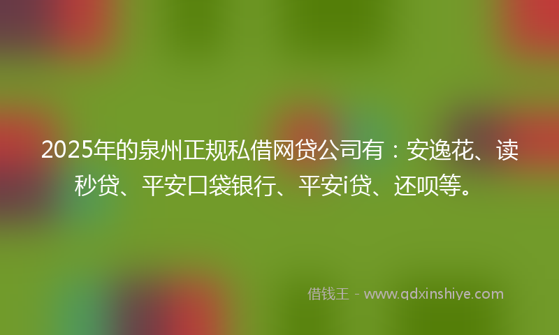2025年的泉州正规私借网贷公司有：安逸花、读秒贷、平安口袋银行、平安i贷、还呗等。