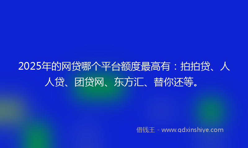 2025年的网贷哪个平台额度最高有：拍拍贷、人人贷、团贷网、东方汇、替你还等。