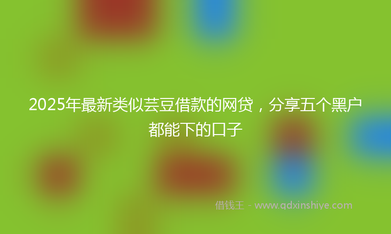 2025年最新类似芸豆借款的网贷，分享五个黑户都能下的口子
