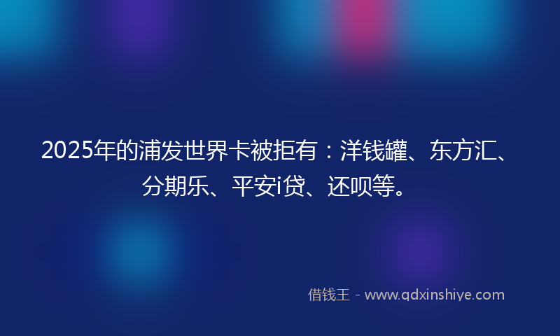2025年的浦发世界卡被拒有：洋钱罐、东方汇、分期乐、平安i贷、还呗等。