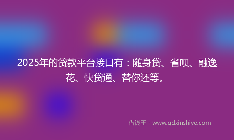 2025年的贷款平台接口有:随身贷、省呗、融逸花、快贷通、替你还等。