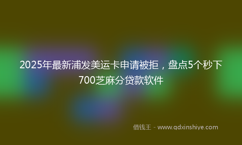 2025年最新浦发美运卡申请被拒，盘点5个秒下700芝麻分贷款软件