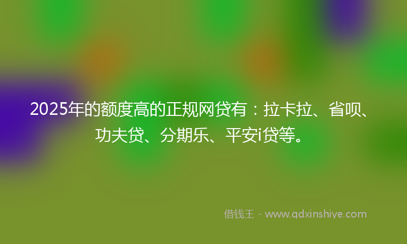 2025年的额度高的正规网贷有：拉卡拉、省呗、功夫贷、分期乐、平安i贷等。