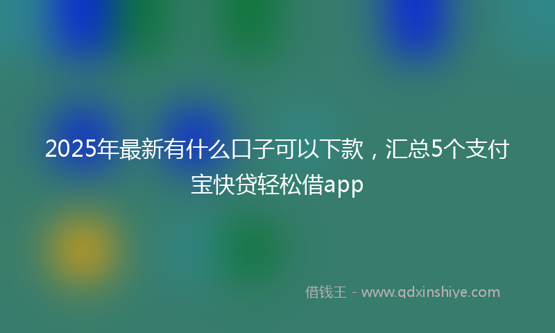 2025年最新有什么口子可以下款，汇总5个支付宝快贷轻松借app