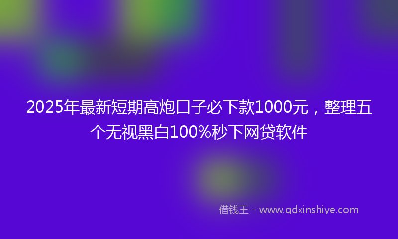 2025年最新短期高炮口子必下款1000元，整理五个无视黑白100%秒下网贷软件