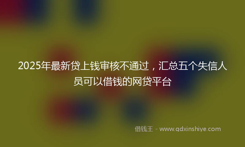 2025年最新贷上钱审核不通过，汇总五个失信人员可以借钱的网贷平台