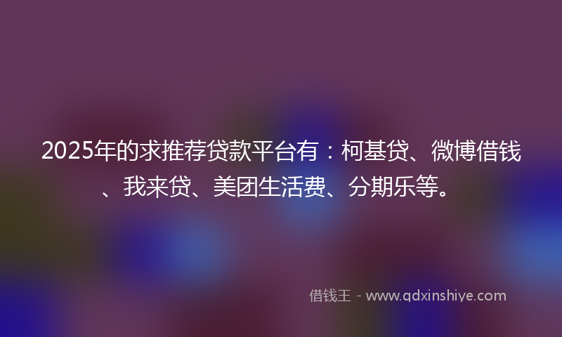 2025年的求推荐贷款平台有：柯基贷、微博借钱、我来贷、美团生活费、分期乐等。