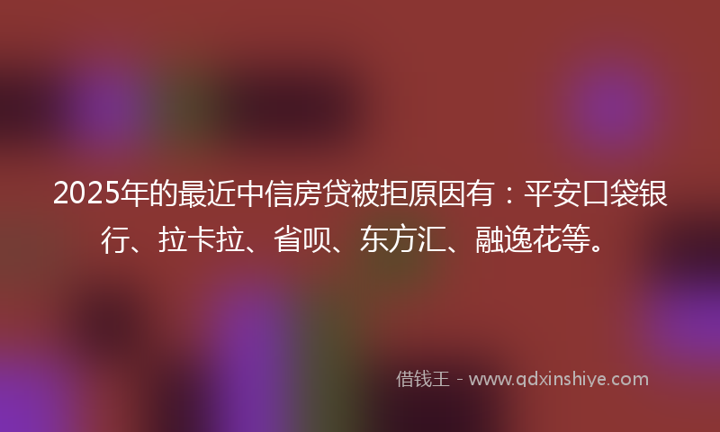 2025年的最近中信房贷被拒原因有：平安口袋银行、拉卡拉、省呗、东方汇、融逸花等。