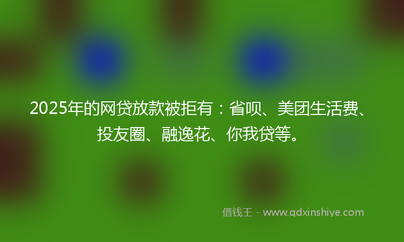 2025年的网贷放款被拒有：省呗、美团生活费、投友圈、融逸花、你我贷等。