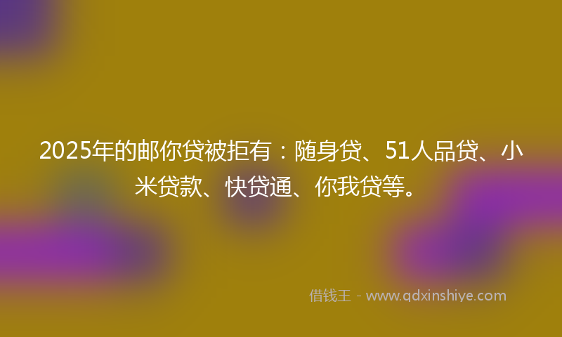 2025年的邮你贷被拒有：随身贷、51人品贷、小米贷款、快贷通、你我贷等。