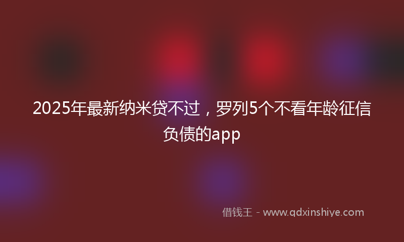 2025年最新纳米贷不过，罗列5个不看年龄征信负债的app