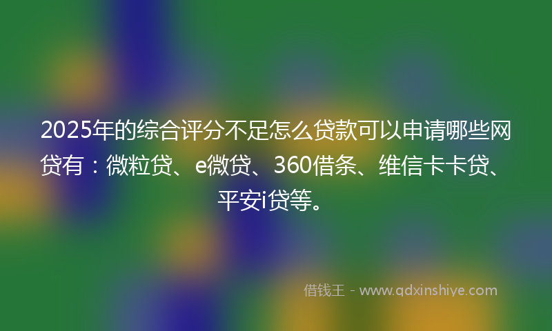 2025年的综合评分不足怎么贷款可以申请哪些网贷有：微粒贷、e微贷、360借条、维信卡卡贷、平安i贷等。