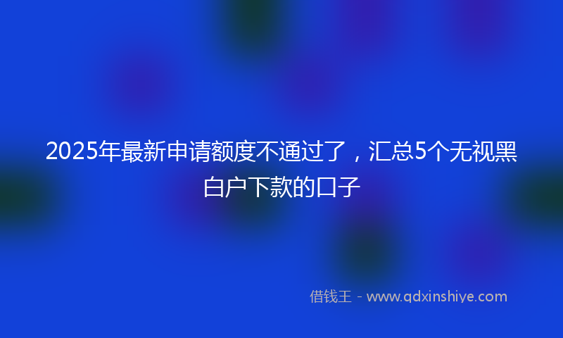 2025年最新申请额度不通过了，汇总5个无视黑白户下款的口子
