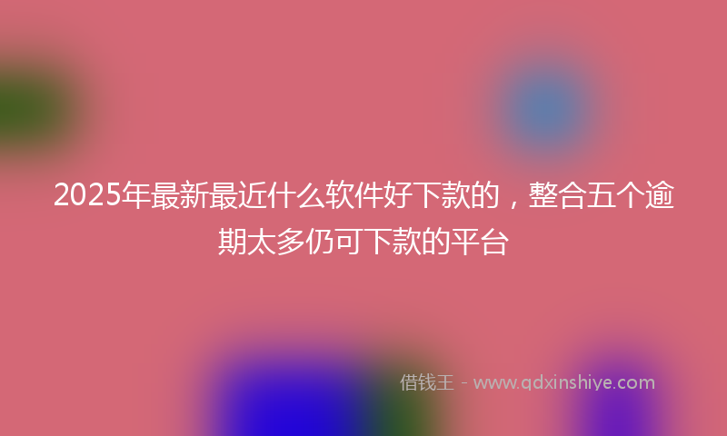 2025年最新最近什么软件好下款的，整合五个逾期太多仍可下款的平台
