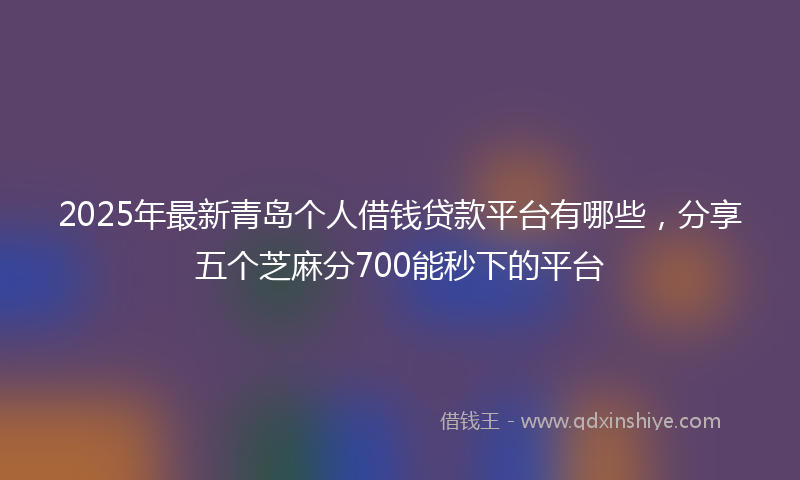 2025年最新青岛个人借钱贷款平台有哪些，分享五个芝麻分700能秒下的平台