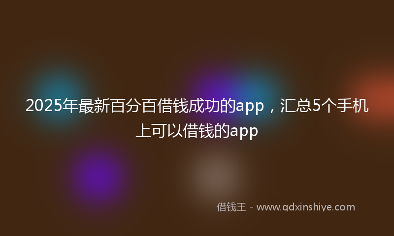 2025年最新百分百借钱成功的app，汇总5个手机上可以借钱的app