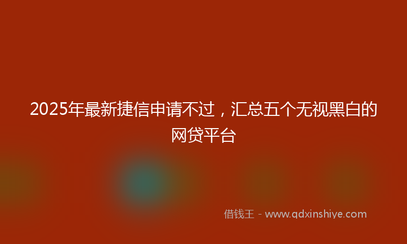 2025年最新捷信申请不过，汇总五个无视黑白的网贷平台
