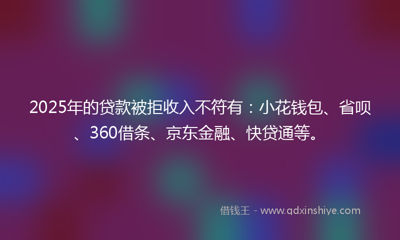 2025年的贷款被拒收入不符有：小花钱包、省呗、360借条、京东金融、快贷通等。