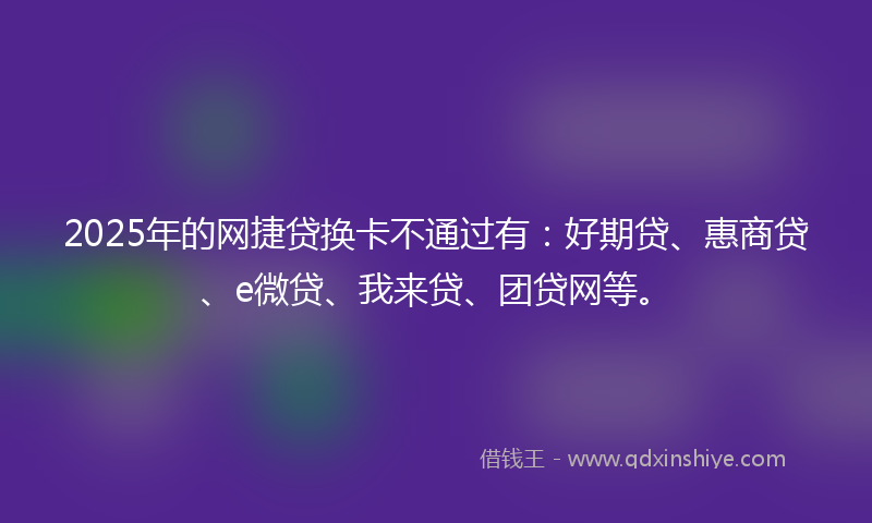 2025年的网捷贷换卡不通过有：好期贷、惠商贷、e微贷、我来贷、团贷网等。