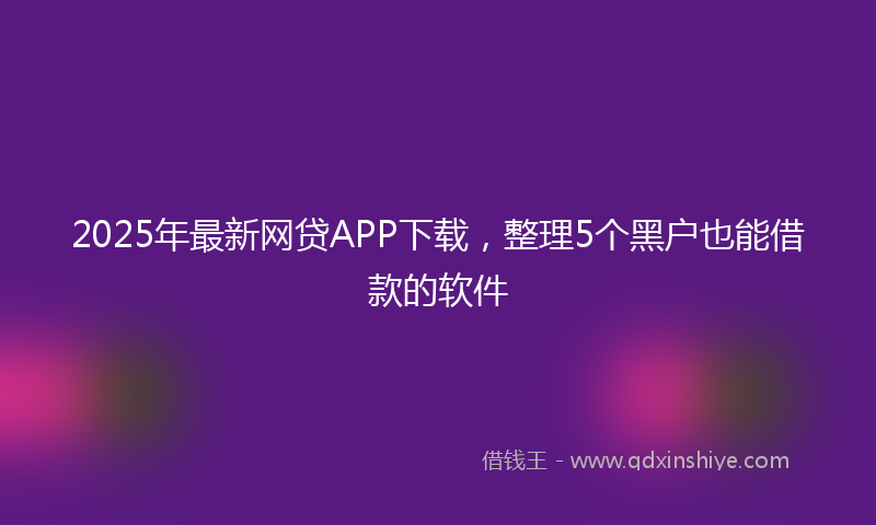 2025年最新网贷APP下载，整理5个黑户也能借款的软件
