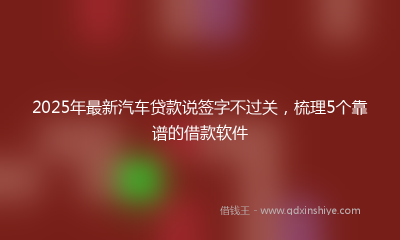 2025年最新汽车贷款说签字不过关，梳理5个靠谱的借款软件