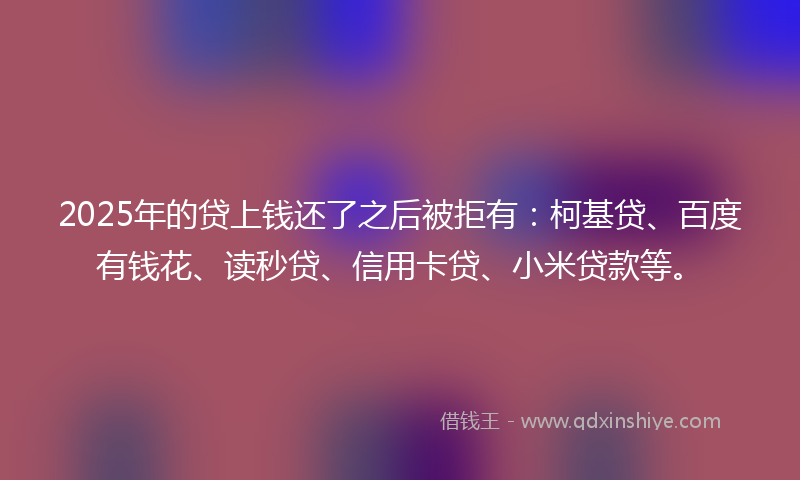 2025年的贷上钱还了之后被拒有：柯基贷、百度有钱花、读秒贷、信用卡贷、小米贷款等。