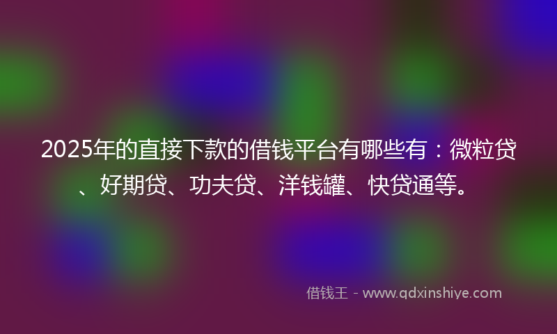 2025年的直接下款的借钱平台有哪些有：微粒贷、好期贷、功夫贷、洋钱罐、快贷通等。