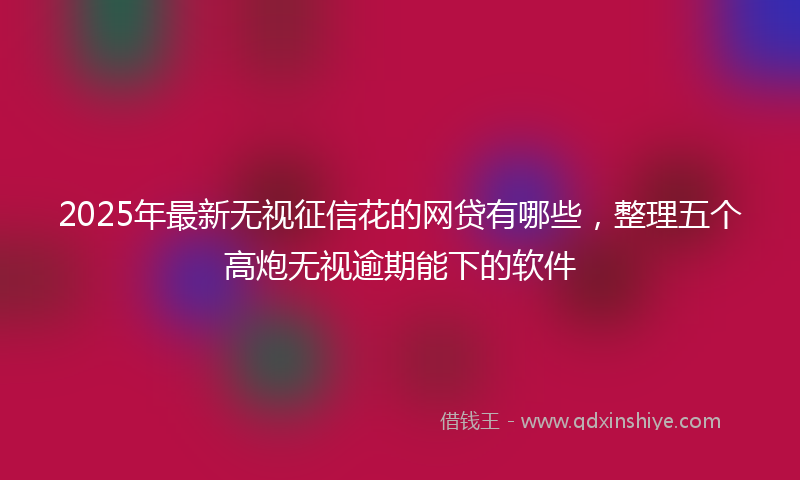 2025年最新无视征信花的网贷有哪些，整理五个高炮无视逾期能下的软件