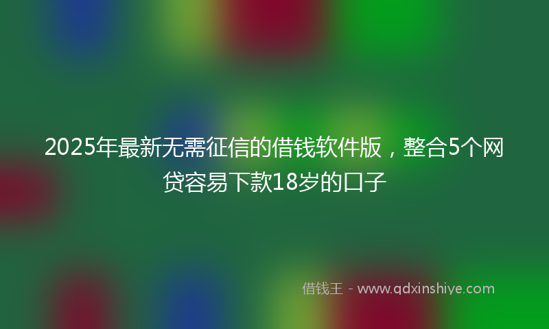 2025年最新无需征信的借钱软件版，整合5个网贷容易下款18岁的口子
