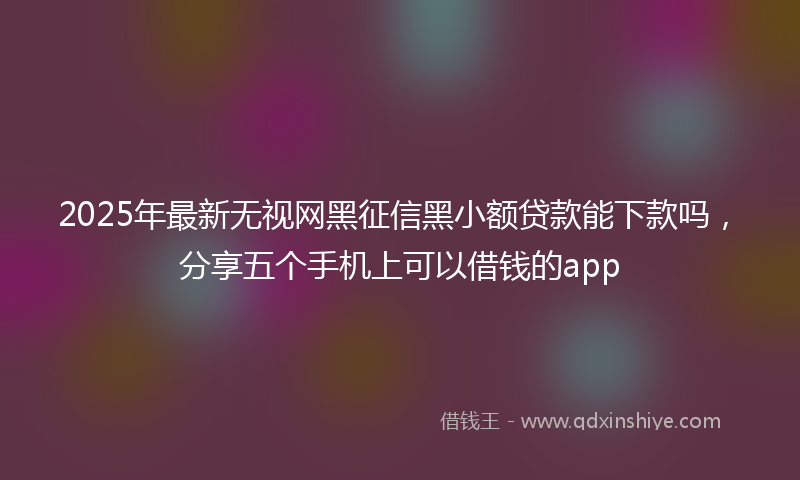 2025年最新无视网黑征信黑小额贷款能下款吗，分享五个手机上可以借钱的app